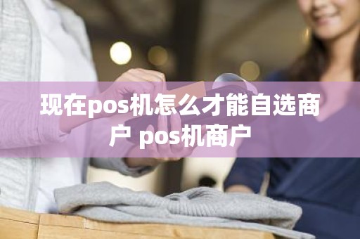 现在pos机怎么才能自选商户 pos机商户