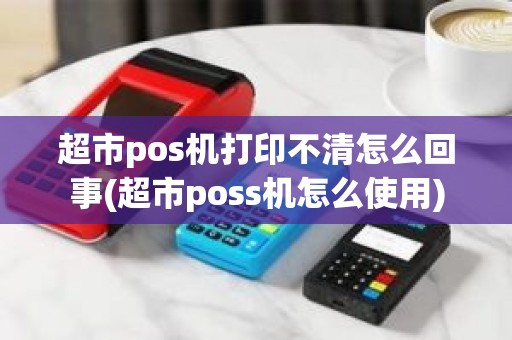 超市pos机打印不清怎么回事(超市poss机怎么使用)