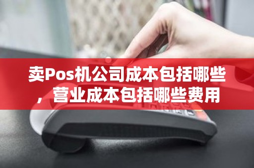 卖Pos机公司成本包括哪些，营业成本包括哪些费用