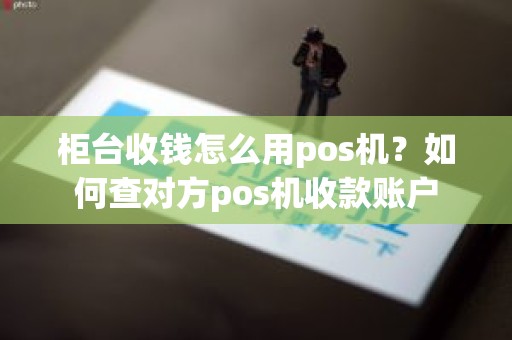 柜台收钱怎么用pos机？如何查对方pos机收款账户