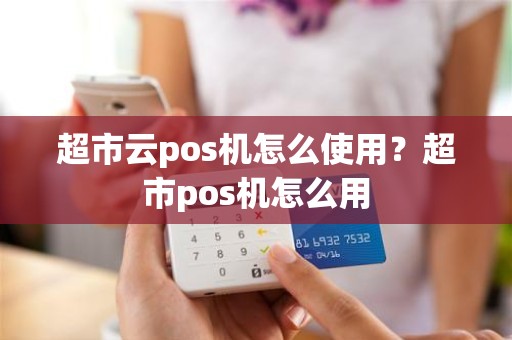 超市云pos机怎么使用？超市pos机怎么用