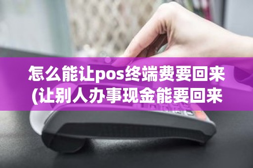 怎么能让pos终端费要回来(让别人办事现金能要回来吗)