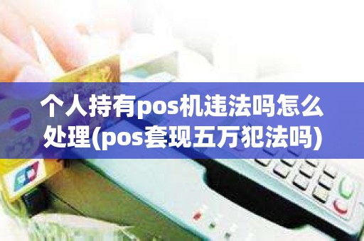 个人持有pos机违法吗怎么处理(pos套现五万犯法吗)