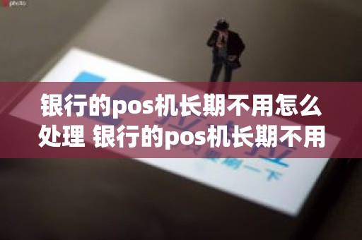 银行的pos机长期不用怎么处理 银行的pos机长期不用怎么处理