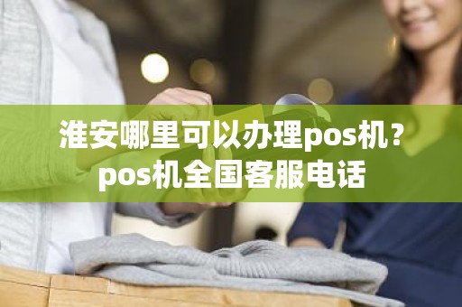 淮安哪里可以办理pos机？pos机全国客服电话