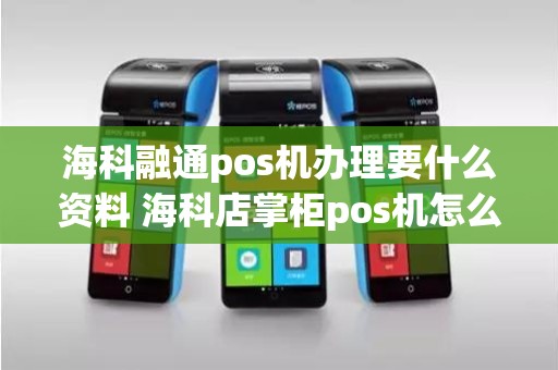 海科融通pos机办理要什么资料 海科店掌柜pos机怎么样