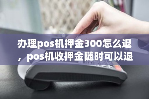 办理pos机押金300怎么退，pos机收押金随时可以退吗