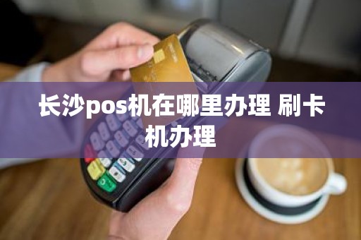 长沙pos机在哪里办理 刷卡机办理