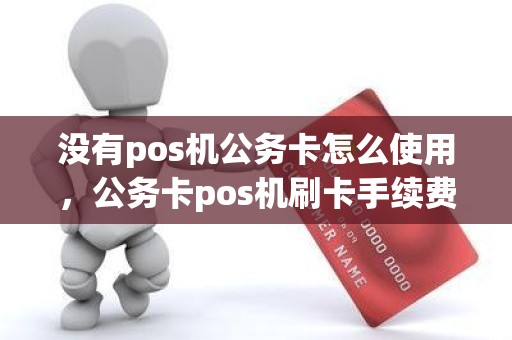 没有pos机公务卡怎么使用，公务卡pos机刷卡手续费标准