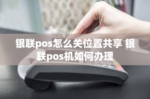 银联pos怎么关位置共享 银联pos机如何办理