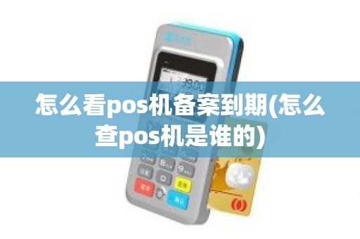 怎么看pos机备案到期(怎么查pos机是谁的)