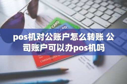 pos机对公账户怎么转账 公司账户可以办pos机吗