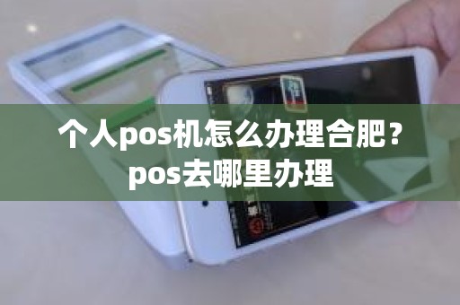 个人pos机怎么办理合肥？pos去哪里办理