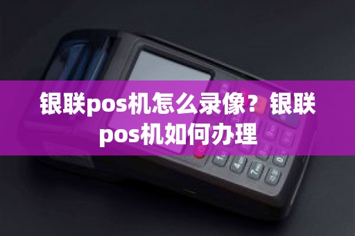 银联pos机怎么录像？银联pos机如何办理