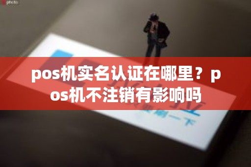 pos机实名认证在哪里？pos机不注销有影响吗