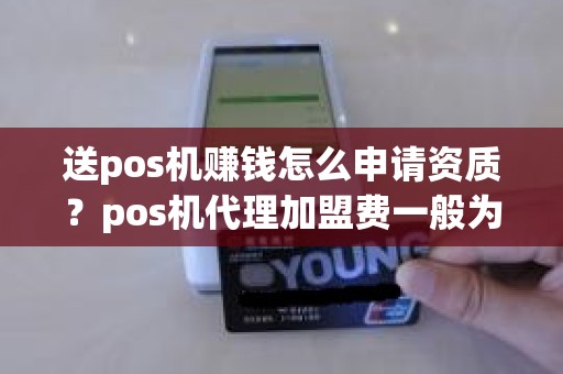 送pos机赚钱怎么申请资质？pos机代理加盟费一般为多少