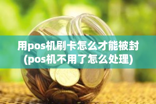 用pos机刷卡怎么才能被封(pos机不用了怎么处理)