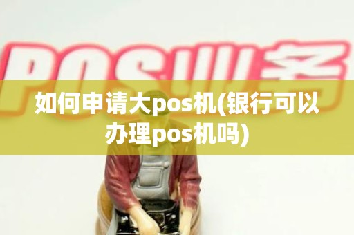 如何申请大pos机(银行可以办理pos机吗)