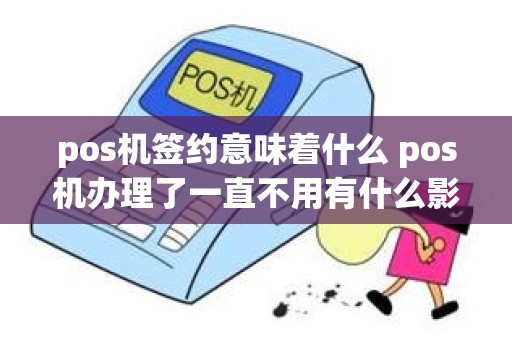 pos机签约意味着什么 pos机办理了一直不用有什么影响吗