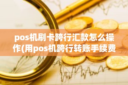 pos机刷卡跨行汇款怎么操作(用pos机跨行转账手续费怎么算)