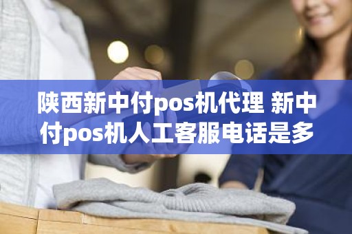 陕西新中付pos机代理 新中付pos机人工客服电话是多少