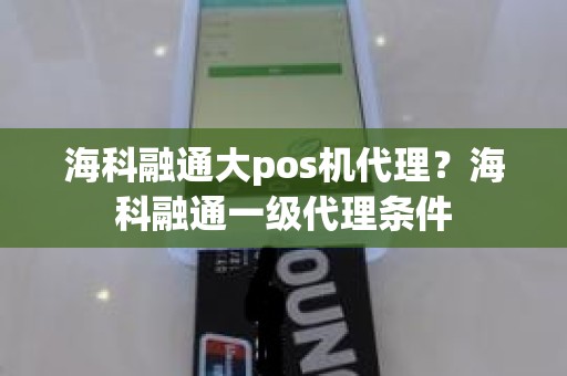 海科融通大pos机代理？海科融通一级代理条件