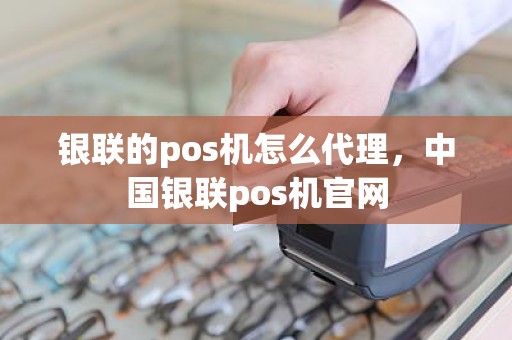 银联的pos机怎么代理，中国银联pos机官网