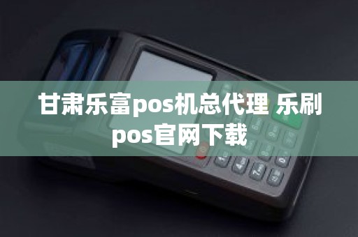 甘肃乐富pos机总代理 乐刷pos官网下载