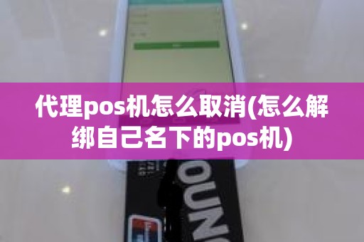 代理pos机怎么取消(怎么解绑自己名下的pos机)