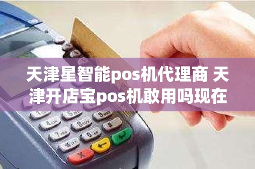 天津星智能pos机代理商 天津开店宝pos机敢用吗现在