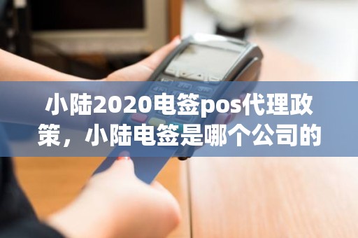 小陆2020电签pos代理政策，小陆电签是哪个公司的