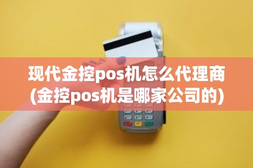 现代金控pos机怎么代理商(金控pos机是哪家公司的)