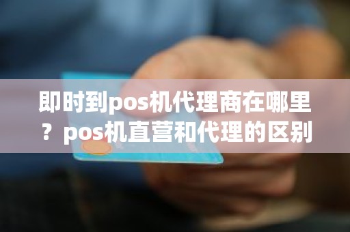 即时到pos机代理商在哪里？pos机直营和代理的区别