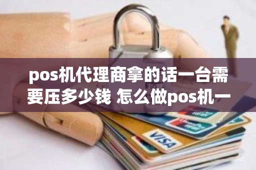 pos机代理商拿的话一台需要压多少钱 怎么做pos机一级代理