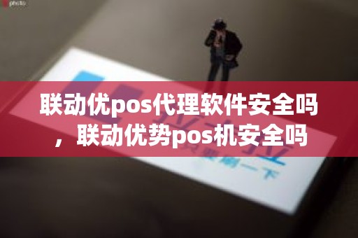 联动优pos代理软件安全吗，联动优势pos机安全吗