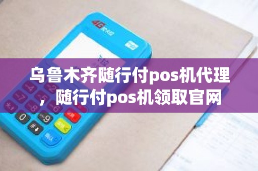 乌鲁木齐随行付pos机代理，随行付pos机领取官网