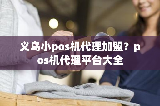 义乌小pos机代理加盟？pos机代理平台大全