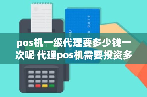 pos机一级代理要多少钱一次呢 代理pos机需要投资多少钱