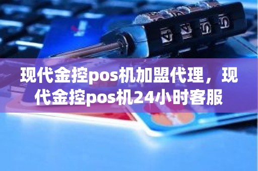 现代金控pos机加盟代理，现代金控pos机24小时客服