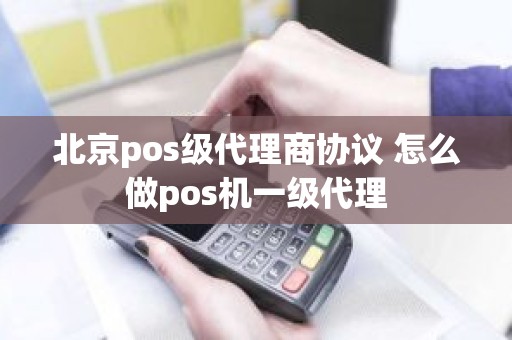 北京pos级代理商协议 怎么做pos机一级代理