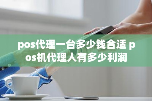 pos代理一台多少钱合适 pos机代理人有多少利润