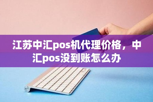 江苏中汇pos机代理价格，中汇pos没到账怎么办