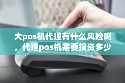 大pos机代理有什么风险吗，代理pos机需要投资多少钱