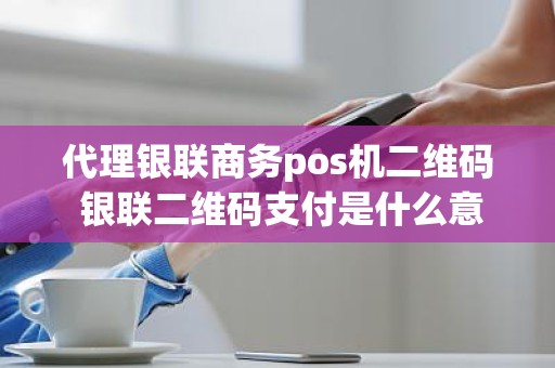 代理银联商务pos机二维码 银联二维码支付是什么意思