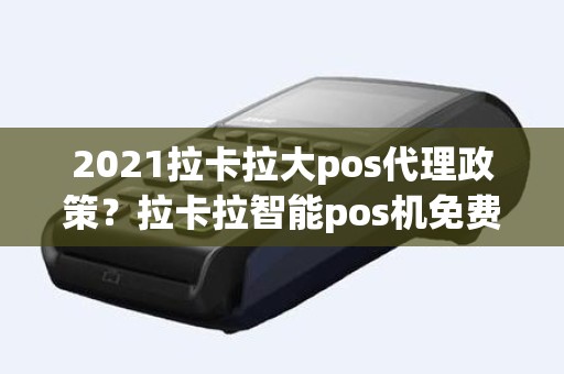 2021拉卡拉大pos代理政策？拉卡拉智能pos机免费送