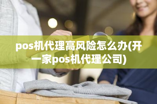 pos机代理高风险怎么办(开一家pos机代理公司)