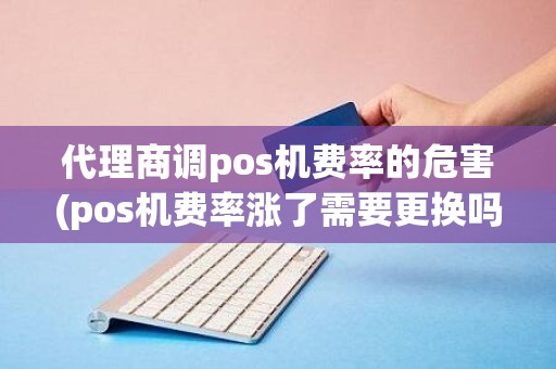 代理商调pos机费率的危害(pos机费率涨了需要更换吗？)