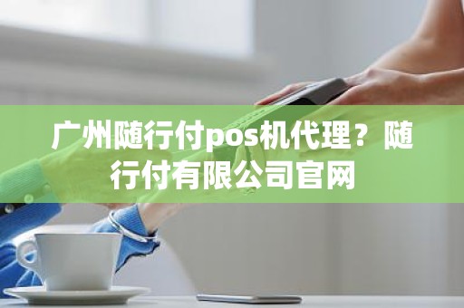 广州随行付pos机代理？随行付有限公司官网