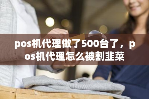 pos机代理做了500台了，pos机代理怎么被割韭菜