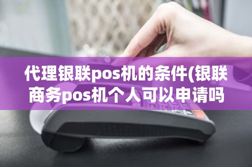 代理银联pos机的条件(银联商务pos机个人可以申请吗)